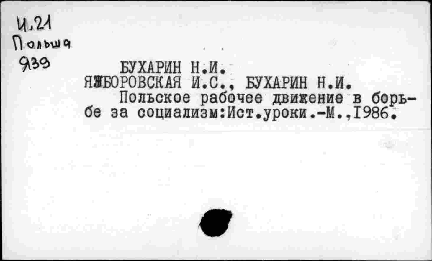 ﻿Й.М
9^> БУХАРИН Н.И.
ЯЖБОРОВСКАЯ И.С., БУХАРИН Н.И.
Польское рабочее движение в борь бе за социализм:Ист.уроки.-М.,1986.